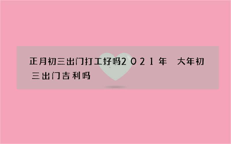 正月初三出门打工好吗2021年 大年初三出门吉利吗